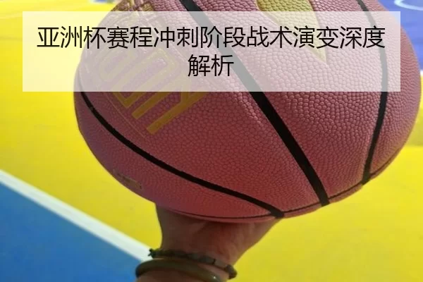 亚洲杯赛程冲刺阶段战术演变深度解析